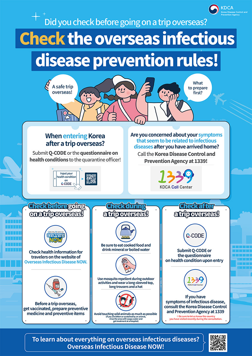 Did you check before going on a trip overseas? Check the overseas infectious disease prevention rules! A safe trip overseas! What to prepare first? When entering Korea after a trip overseas? Submit Q-CODE or the questionnaire on health conditions to the quarantine officer! Input your health condition on Q-CODE Are you concerned about your symptoms that seem to be related to infectious diseases after you have arrived home? Call the Korea Disease Control and Prevention Agency at 1339! Check before going on a trip overseas! Check health information for travelers on the website of Overseas Infectious Disease NOW. Before a trip overseas, get vaccinated, prepare preventive medicine and preventive items Check during a trip overseas! Be sure to eat cooked food and drink mineral or boiled water Use mosquito repellent during outdoor activities and wear a long-sleeved top, long trousers and a hat Avoid touching wild animals as much as possible (if you are bitten or scratched by an animal, rinse the area with soapy water and get treatment at a hospital) Check after a trip overseas! Submit Q-CODE or the questionnaire on health condition upon entry If you have symptoms of infectious disease, consult the Korea Disease Control and Prevention Agency at 1339 ※Be sure to let us know the country you have visited recently during the consultation. To learn about everything on overseas infectious diseases? Overseas Infectious Disease NOW!